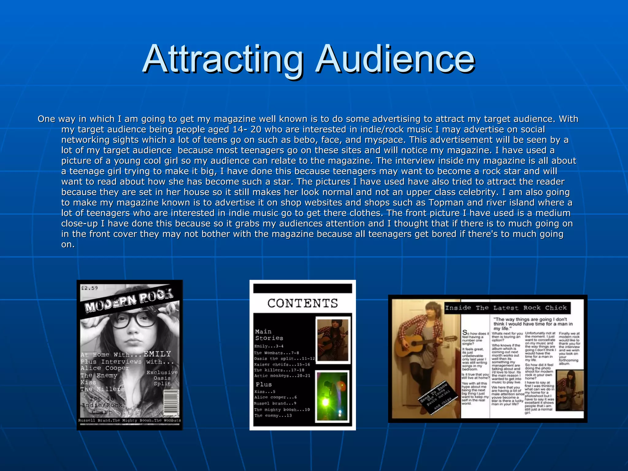 Attracting Audience  One way in which I am going to get my magazine well known is to do some advertising to attract my target audience. With my target audience being people aged 14- 20 who are interested in indie/rock music I may advertise on social networking sights which a lot of teens go on such as bebo, face, and myspace. This advertisement will be seen by a lot of my target audience  because most teenagers go on these sites and will notice my magazine. I have used a picture of a young cool girl so my audience can relate to the magazine. The interview inside my magazine is all about a teenage girl trying to make it big, I have done this because teenagers may want to become a rock star and will want to read about how she has become such a star. The pictures I have used have also tried to attract the reader because they are set in her house so it still makes her look normal and not an upper class celebrity. I am also going to make my magazine known is to advertise it on shop websites and shops such as Topman and river island where a lot of teenagers who are interested in indie music go to get there clothes. The front picture I have used is a medium close-up I have done this because so it grabs my audiences attention and I thought that if there is to much going on in the front cover they may not bother with the magazine because all teenagers get bored if there's to much going on.  