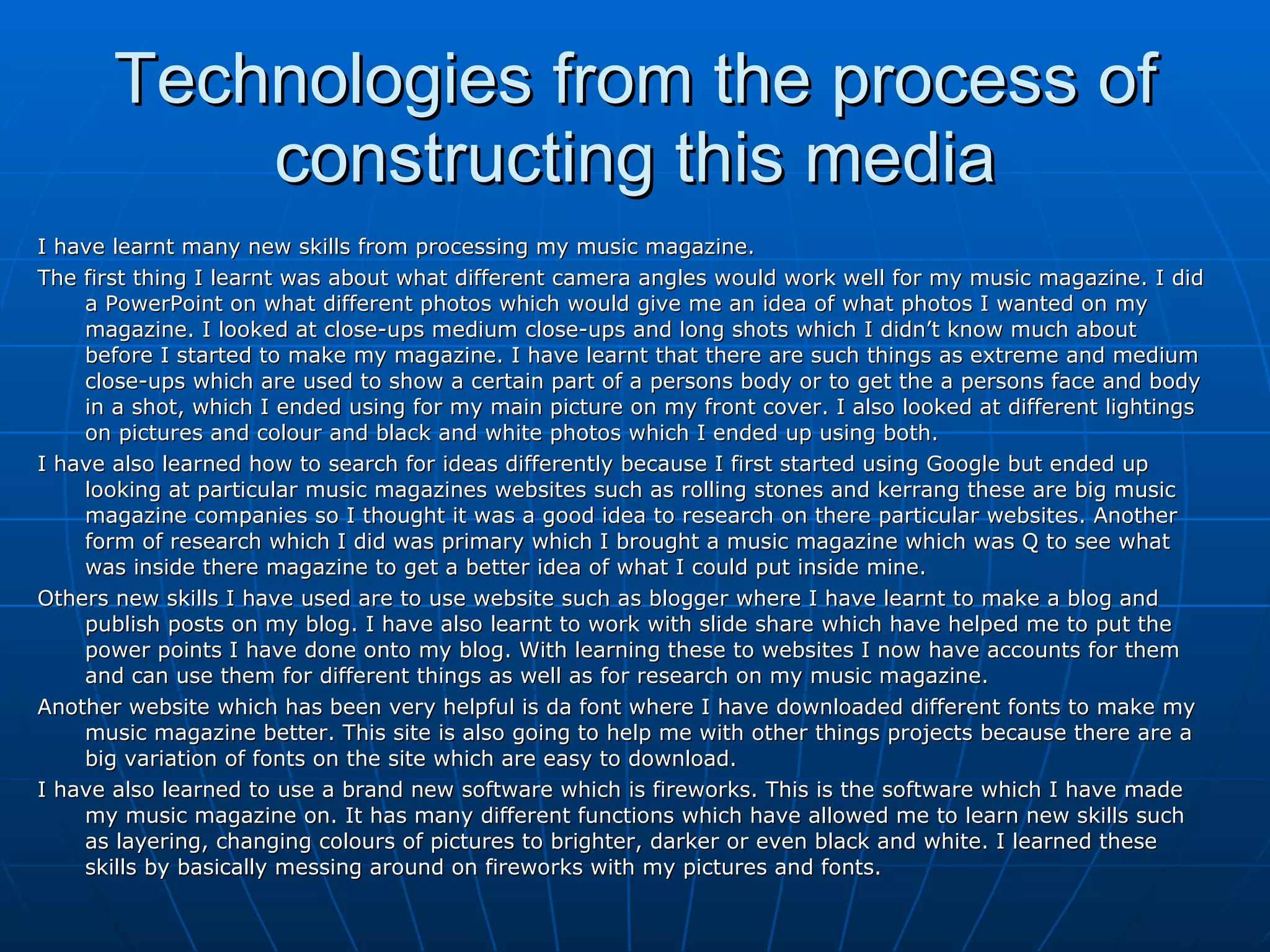 Technologies from the process of constructing this media I have learnt many new skills from processing my music magazine.  The first thing I learnt was about what different camera angles would work well for my music magazine. I did a PowerPoint on what different photos which would give me an idea of what photos I wanted on my magazine. I looked at close-ups medium close-ups and long shots which I didn’t know much about  before I started to make my magazine. I have learnt that there are such things as extreme and medium close-ups which are used to show a certain part of a persons body or to get the a persons face and body in a shot, which I ended using for my main picture on my front cover. I also looked at different lightings on pictures and colour and black and white photos which I ended up using both.  I have also learned how to search for ideas differently because I first started using Google but ended up looking at particular music magazines websites such as rolling stones and kerrang these are big music magazine companies so I thought it was a good idea to research on there particular websites. Another form of research which I did was primary which I brought a music magazine which was Q to see what was inside there magazine to get a better idea of what I could put inside mine.  Others new skills I have used are to use website such as blogger where I have learnt to make a blog and publish posts on my blog. I have also learnt to work with slide share which have helped me to put the power points I have done onto my blog. With learning these to websites I now have accounts for them and can use them for different things as well as for research on my music magazine.  Another website which has been very helpful is da font where I have downloaded different fonts to make my music magazine better. This site is also going to help me with other things projects because there are a big variation of fonts on the site which are easy to download.  I have also learned to use a brand new software which is fireworks. This is the software which I have made my music magazine on. It has many different functions which have allowed me to learn new skills such as layering, changing colours of pictures to brighter, darker or even black and white. I learned these skills by basically messing around on fireworks with my pictures and fonts.  