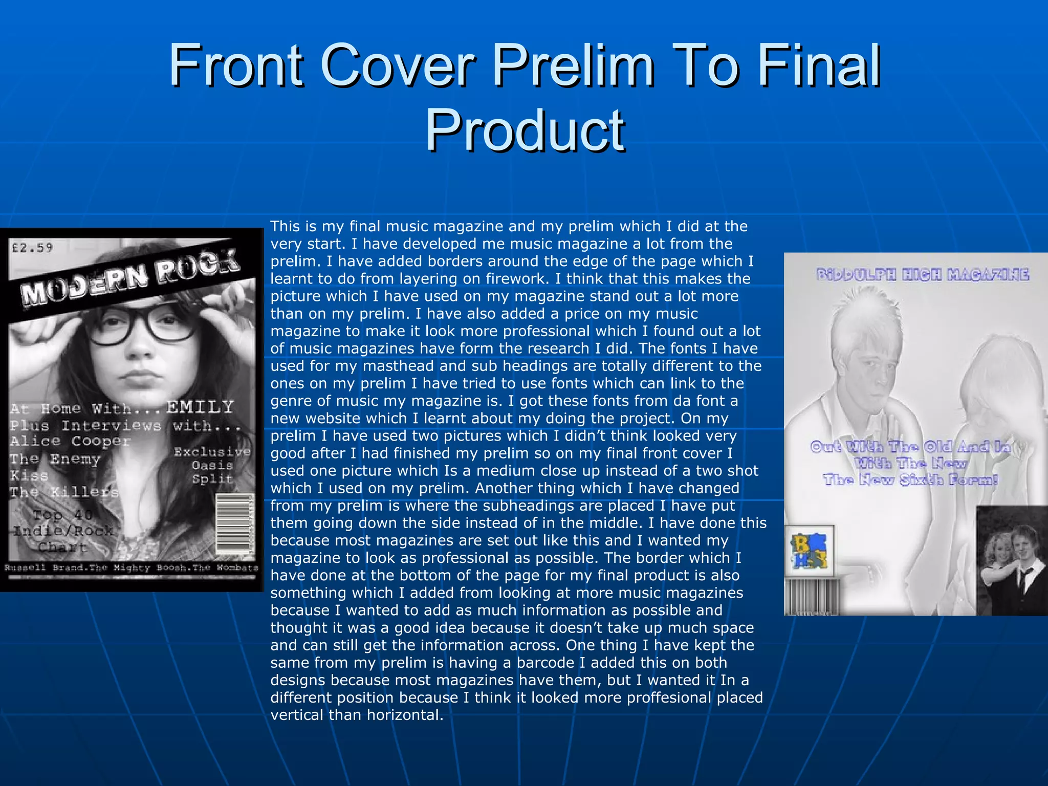 Front Cover Prelim To Final Product This is my final music magazine and my prelim which I did at the very start. I have developed me music magazine a lot from the prelim. I have added borders around the edge of the page which I learnt to do from layering on firework. I think that this makes the picture which I have used on my magazine stand out a lot more than on my prelim. I have also added a price on my music magazine to make it look more professional which I found out a lot of music magazines have form the research I did. The fonts I have used for my masthead and sub headings are totally different to the ones on my prelim I have tried to use fonts which can link to the genre of music my magazine is. I got these fonts from da font a new website which I learnt about my doing the project. On my prelim I have used two pictures which I didn’t think looked very good after I had finished my prelim so on my final front cover I used one picture which Is a medium close up instead of a two shot which I used on my prelim. Another thing which I have changed from my prelim is where the subheadings are placed I have put them going down the side instead of in the middle. I have done this because most magazines are set out like this and I wanted my magazine to look as professional as possible. The border which I have done at the bottom of the page for my final product is also something which I added from looking at more music magazines because I wanted to add as much information as possible and thought it was a good idea because it doesn’t take up much space and can still get the information across. One thing I have kept the same from my prelim is having a barcode I added this on both designs because most magazines have them, but I wanted it In a different position because I think it looked more proffesional placed vertical than horizontal. 
