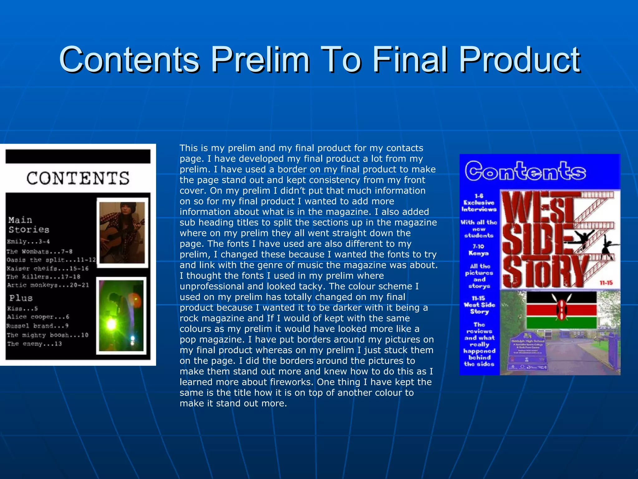 Contents Prelim To Final Product This is my prelim and my final product for my contacts page. I have developed my final product a lot from my prelim. I have used a border on my final product to make the page stand out and kept consistency from my front cover. On my prelim I didn’t put that much information on so for my final product I wanted to add more information about what is in the magazine. I also added sub heading titles to split the sections up in the magazine where on my prelim they all went straight down the page. The fonts I have used are also different to my prelim, I changed these because I wanted the fonts to try and link with the genre of music the magazine was about. I thought the fonts I used in my prelim where unprofessional and looked tacky. The colour scheme I used on my prelim has totally changed on my final product because I wanted it to be darker with it being a rock magazine and If I would of kept with the same colours as my prelim it would have looked more like a pop magazine. I have put borders around my pictures on my final product whereas on my prelim I just stuck them on the page. I did the borders around the pictures to make them stand out more and knew how to do this as I learned more about fireworks. One thing I have kept the same is the title how it is on top of another colour to make it stand out more. 