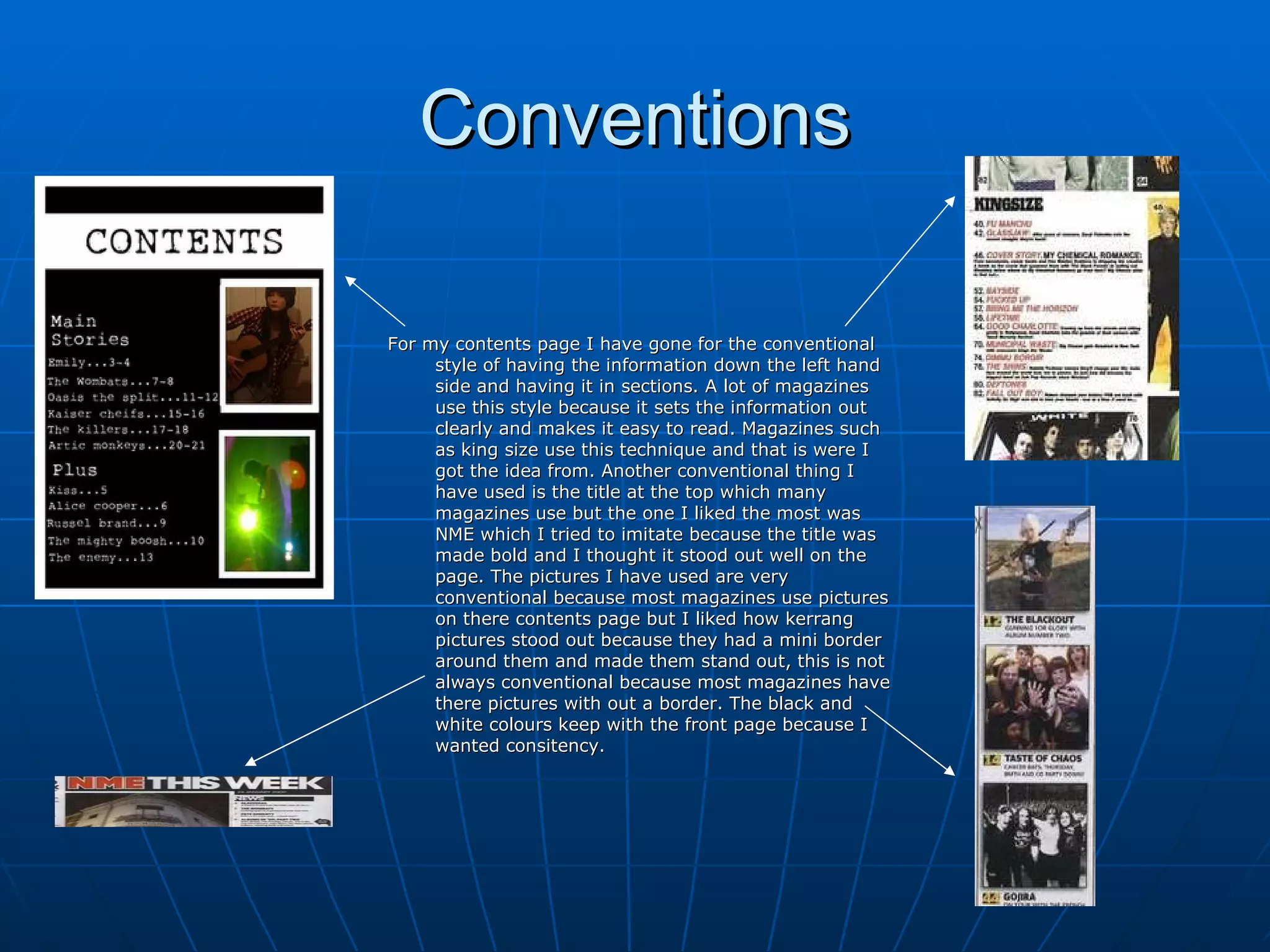 Conventions For my contents page I have gone for the conventional style of having the information down the left hand side and having it in sections. A lot of magazines use this style because it sets the information out clearly and makes it easy to read. Magazines such as king size use this technique and that is were I got the idea from. Another conventional thing I have used is the title at the top which many magazines use but the one I liked the most was NME which I tried to imitate because the title was made bold and I thought it stood out well on the page. The pictures I have used are very conventional because most magazines use pictures on there contents page but I liked how kerrang pictures stood out because they had a mini border around them and made them stand out, this is not always conventional because most magazines have there pictures with out a border. The black and white colours keep with the front page because I wanted consitency.  