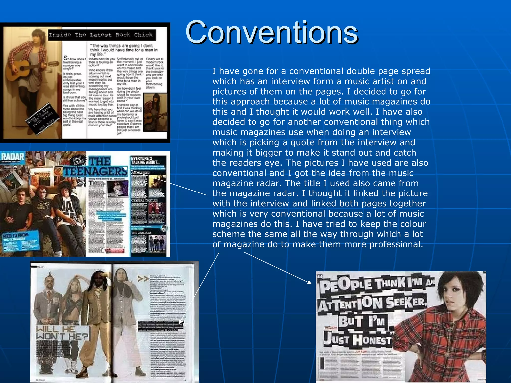 Conventions I have gone for a conventional double page spread which has an interview form a music artist on and pictures of them on the pages. I decided to go for this approach because a lot of music magazines do this and I thought it would work well. I have also decided to go for another conventional thing which music magazines use when doing an interview which is picking a quote from the interview and making it bigger to make it stand out and catch the readers eye. The pictures I have used are also conventional and I got the idea from the music magazine radar. The title I used also came from the magazine radar. I thought it linked the picture with the interview and linked both pages together which is very conventional because a lot of music magazines do this. I have tried to keep the colour scheme the same all the way through which a lot of magazine do to make them more professional.  