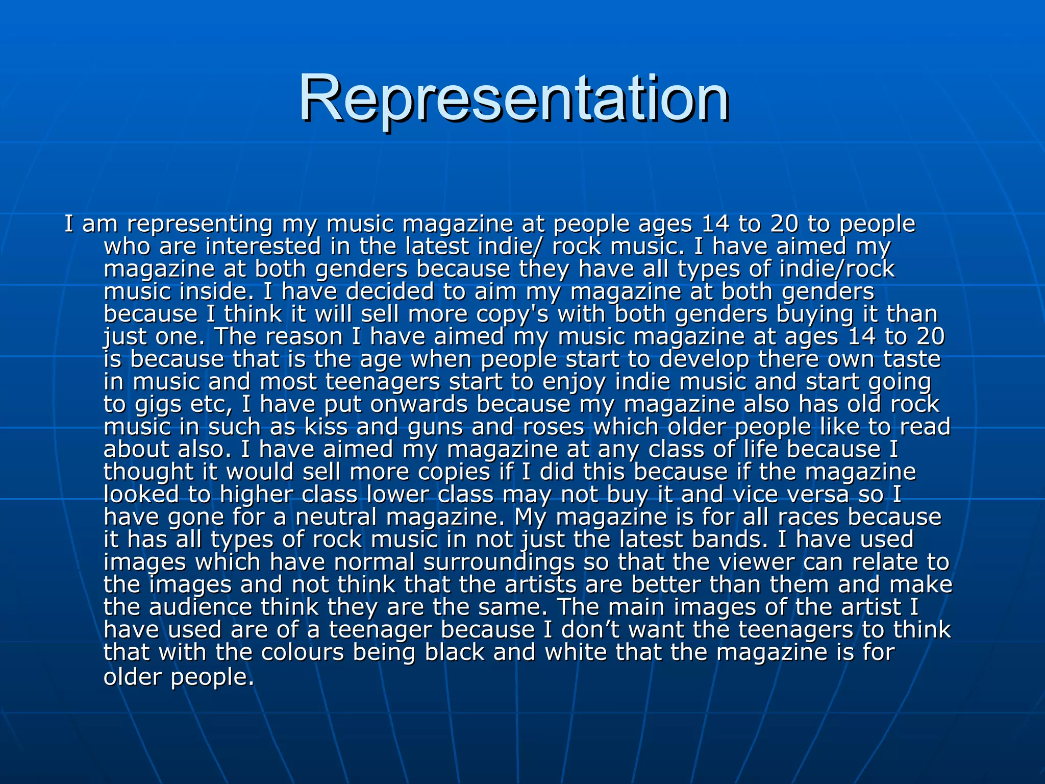 Representation  I am representing my music magazine at people ages 14 to 20 to people who are interested in the latest indie/ rock music. I have aimed my magazine at both genders because they have all types of indie/rock music inside. I have decided to aim my magazine at both genders because I think it will sell more copy's with both genders buying it than just one. The reason I have aimed my music magazine at ages 14 to 20 is because that is the age when people start to develop there own taste in music and most teenagers start to enjoy indie music and start going to gigs etc, I have put onwards because my magazine also has old rock music in such as kiss and guns and roses which older people like to read about also. I have aimed my magazine at any class of life because I thought it would sell more copies if I did this because if the magazine looked to higher class lower class may not buy it and vice versa so I have gone for a neutral magazine. My magazine is for all races because it has all types of rock music in not just the latest bands. I have used images which have normal surroundings so that the viewer can relate to the images and not think that the artists are better than them and make the audience think they are the same. The main images of the artist I have used are of a teenager because I don’t want the teenagers to think that with the colours being black and white that the magazine is for older people.  