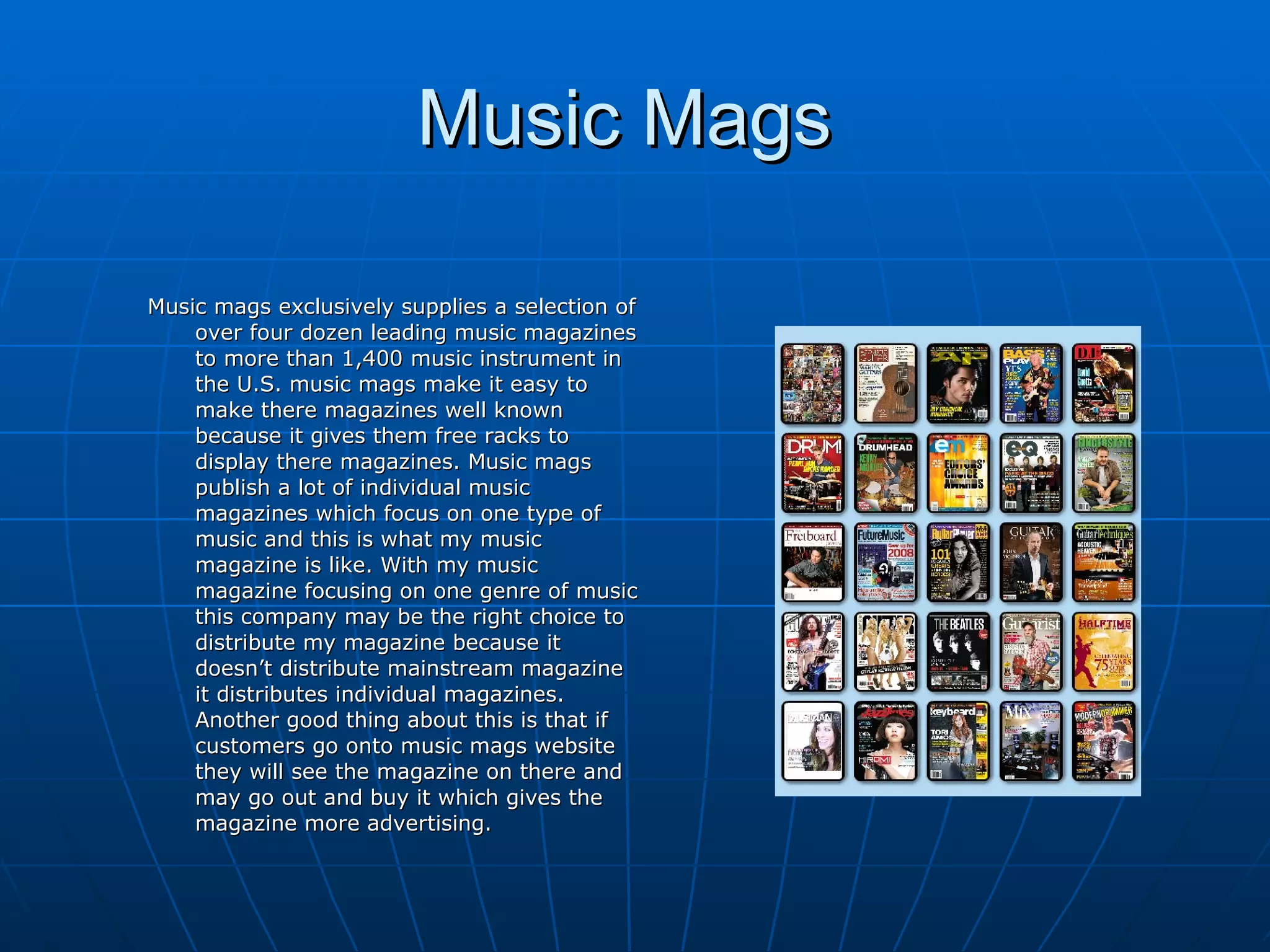 Music Mags  Music mags exclusively supplies a selection of over four dozen leading music magazines to more than 1,400 music instrument in the U.S. music mags make it easy to make there magazines well known because it gives them free racks to display there magazines. Music mags publish a lot of individual music magazines which focus on one type of music and this is what my music magazine is like. With my music magazine focusing on one genre of music this company may be the right choice to distribute my magazine because it doesn’t distribute mainstream magazine it distributes individual magazines. Another good thing about this is that if customers go onto music mags website they will see the magazine on there and may go out and buy it which gives the magazine more advertising.   