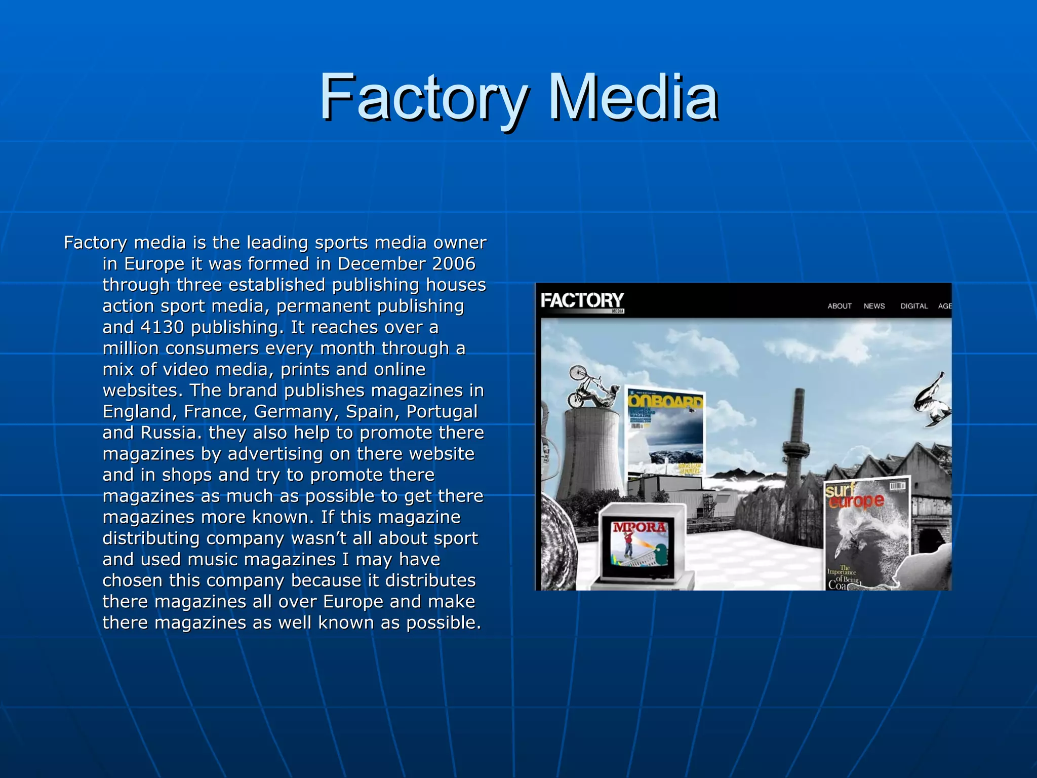 Factory Media Factory media is the leading sports media owner in Europe it was formed in December 2006 through three established publishing houses action sport media, permanent publishing and 4130 publishing. It reaches over a million consumers every month through a mix of video media, prints and online websites. The brand publishes magazines in England, France, Germany, Spain, Portugal and Russia. they also help to promote there magazines by advertising on there website and in shops and try to promote there magazines as much as possible to get there magazines more known. If this magazine distributing company wasn’t all about sport and used music magazines I may have chosen this company because it distributes there magazines all over Europe and make there magazines as well known as possible. 