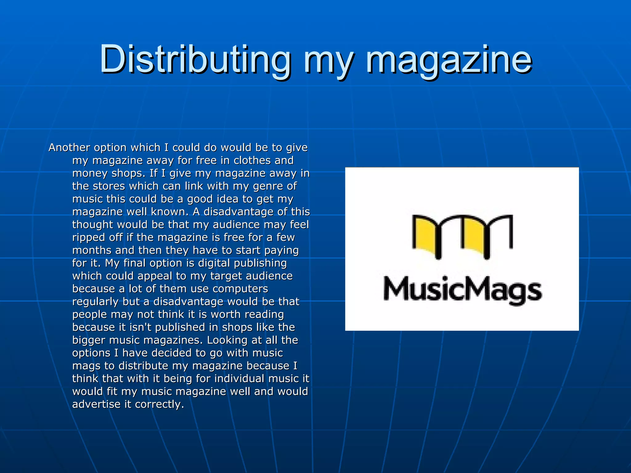 Distributing my magazine Another option which I could do would be to give my magazine away for free in clothes and money shops. If I give my magazine away in the stores which can link with my genre of music this could be a good idea to get my magazine well known. A disadvantage of this thought would be that my audience may feel ripped off if the magazine is free for a few months and then they have to start paying for it. My final option is digital publishing which could appeal to my target audience because a lot of them use computers regularly but a disadvantage would be that people may not think it is worth reading because it isn't published in shops like the bigger music magazines. Looking at all the options I have decided to go with music mags to distribute my magazine because I think that with it being for individual music it would fit my music magazine well and would advertise it correctly. 