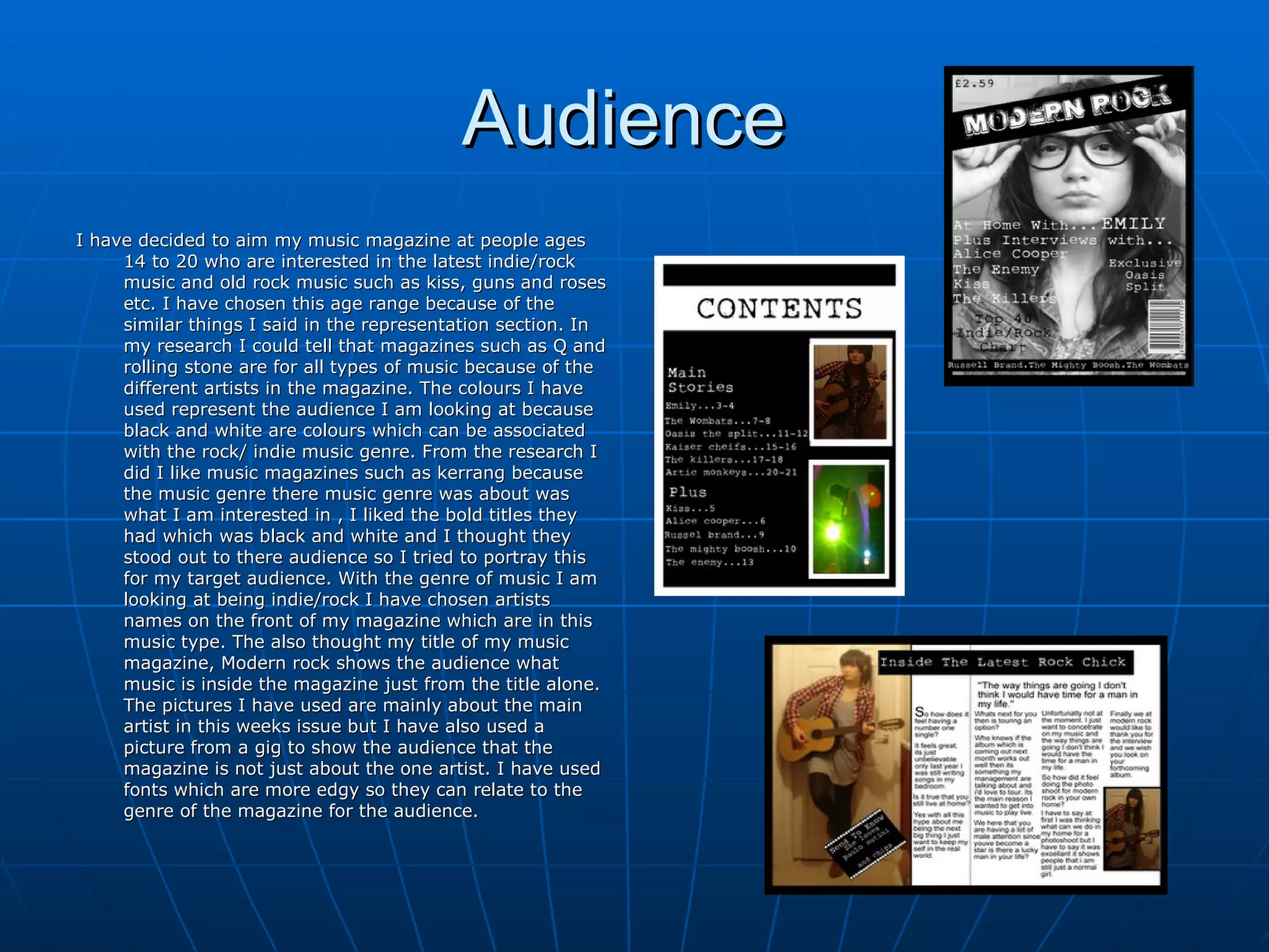 Audience  I have decided to aim my music magazine at people ages 14 to 20 who are interested in the latest indie/rock music and old rock music such as kiss, guns and roses etc. I have chosen this age range because of the similar things I said in the representation section. In my research I could tell that magazines such as Q and rolling stone are for all types of music because of the different artists in the magazine. The colours I have used represent the audience I am looking at because black and white are colours which can be associated  with the rock/ indie music genre. From the research I did I like music magazines such as kerrang because the music genre there music genre was about was what I am interested in , I liked the bold titles they had which was black and white and I thought they stood out to there audience so I tried to portray this for my target audience. With the genre of music I am looking at being indie/rock I have chosen artists names on the front of my magazine which are in this music type. The also thought my title of my music magazine, Modern rock shows the audience what music is inside the magazine just from the title alone. The pictures I have used are mainly about the main artist in this weeks issue but I have also used a picture from a gig to show the audience that the magazine is not just about the one artist. I have used fonts which are more edgy so they can relate to the genre of the magazine for the audience.  