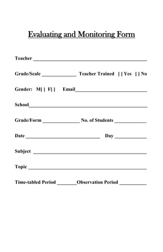 Evaluating and Monitoring Form

Teacher ______________________________________________


Grade/Scale ______________ Teacher Trained [ ] Yes [ ] No


Gender: M[ ] F[ ]   Email_____________________________


School________________________________________________


Grade/Form _______________ No. of Students _____________


Date ______________________________    Day _____________


Subject ______________________________________________


Topic ________________________________________________


Time-tabled Period ________Observation Period ___________
 