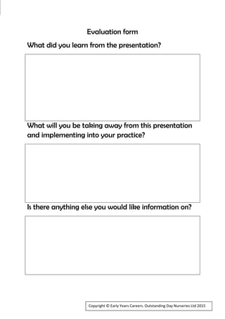 Evaluation form
What did you learn from the presentation?
What will you be taking away from this presentation
and implementing into your practice?
Is there anything else you would like information on?
Copyright © Early Years Careers. Outstanding Day Nurseries Ltd 2015
 
