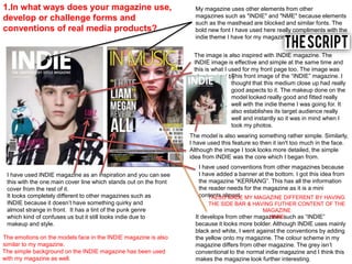 1.In what ways does your magazine use,
develop or challenge forms and
conventions of real media products?
My magazine uses other elements from other
magazines such as "INDIE" and "NME" because elements
such as the masthead are blocked and similar fonts. The
bold new font I have used here really compliments with the
indie theme I have for my magazine overall.
I have used INDIE magazine as an inspiration and you can see
this with the one main cover line which stands out on the front
cover from the rest of it.
The model is also wearing something rather simple. Similarly,
I have used this feature so then it isn't too much in the face.
Although the image I took looks more detailed, the simple
idea from INDIE was the core which I began from.
The image is also inspired with INDIE magazine. The
INDIE image is effective and simple at the same time and
this is what I used for my front page too. The image was
also inspired by
I have used conventions from other magazines because
I have added a banner at the bottom. I got this idea from
the magazine “KERRANG”. This has all the information
the reader needs for the magazine as it is a mini
contents almost.
The simple background on the INDIE magazine has been used
with my magazine as well.
The emotions on the models face in the INDIE magazine is also
similar to my magazine.
This front image of the “INDIE” magazine. I
thought that this medium close up had really
good aspects to it. The makeup done on the
model looked really good and fitted really
well with the indie theme I was going for. It
also establishes its target audience really
well and instantly so it was in mind when I
took my photos.
It develops from other magazines such as “INDIE”
because it looks more bolder. Although INDIE uses mainly
black and white, I went against the conventions by adding
the yellow onto my magazine. The colour scheme in my
magazine differs from other magazine. The grey isn’t
conventional to the normal indie magazine and I think this
makes the magazine look further interesting.
I ALSO MADE MY MAGAZINE DIFFERENT BY HAVING
THE SIDE BAR & HAVING FUTHER CONTENT OF THE
MAGAZINE
HERE
It looks completely different to other magazines such as
INDIE because it doesn’t have something quirky and
almost strange in front. It has a tint of the punk genre
which kind of confuses us but it still looks indie due to
makeup and style.
 