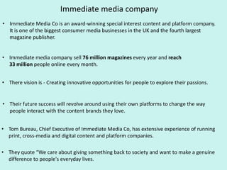 Immediate media company
• Immediate Media Co is an award-winning special interest content and platform company.
It is one of the biggest consumer media businesses in the UK and the fourth largest
magazine publisher.
• Immediate media company sell 76 million magazines every year and reach
33 million people online every month.
• There vision is - Creating innovative opportunities for people to explore their passions.
• Their future success will revolve around using their own platforms to change the way
people interact with the content brands they love.
• Tom Bureau, Chief Executive of Immediate Media Co, has extensive experience of running
print, cross-media and digital content and platform companies.
• They quote “We care about giving something back to society and want to make a genuine
difference to people's everyday lives.
 