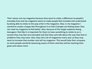 Their values suit my magazine because they want to make a difference to people’s
everyday lives and my magazine wants to make people feel included and understood
by being able to relate to the pop artist in the magazine. Also, in my magazine I
wanted to create a happy feel throughout it so that if people are feeling down they
can read my magazine to feel better. Also, because of the target audience being
teenagers I feel like it is important for them to have something to relate to as in
society they may feel very excluded and that they cant talk about the way they feel or
problems they may have. Also, they sell a lot of magazines every year so they may
want to increase that number and sell my magazine. This would help their company
as more people would be becoming aware of them and they will be reaching their
goals and values more.
 