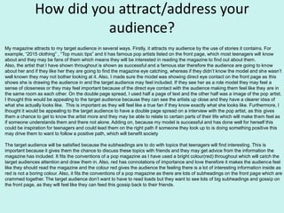 How did you attract/address your
audience?
My magazine attracts to my target audience in several ways. Firstly, it attracts my audience by the use of stories it contains. For
example, “2015 clothing” , “Top music tips” and it has famous pop artists listed on the front page, which most teenagers will know
about and they may be fans of them which means they will be interested in reading the magazine to find out about them.
Also, the artist that I have shown throughout is shown as successful and a famous star therefore the audience are going to know
about her and if they like her they are going to find the magazine eye catching, whereas if they didn’t know the model and she wasn’t
well known they may not bother looking at it. Also, I made sure the model was showing direct eye contact on the front page as this
shows she is drawing the audience in and the target audience may feel included. If they see her as a role model they may feel a
sense of closeness or they may feel important because of the direct eye contact with the audience making them feel like they are in
the same room as each other. On the double page spread, I used half a page of text and the other half was a image of the pop artist.
I thought this would be appealing to the target audience because they can see the artists up close and they have a clearer idea of
what she actually looks like. This is important as they will feel like a true fan if they know exactly what she looks like. Furthermore, I
thought it would be appealing to the target audience to have a double page spread on a interview with the pop artist, as this gives
them a chance to get to know the artist more and they may be able to relate to certain parts of their life which will make them feel as
if someone understands them and there not alone. Adding on, because my model is successful and has done well for herself this
could be inspiration for teenagers and could lead them on the right path if someone they look up to is doing something positive this
may drive them to want to follow a positive path, which will benefit society
The target audience will be satisfied because the subheadings are to do with topics that teenagers will find interesting. This is
important because it gives them the chance to discuss these topics with friends and they may get advice from the information the
magazine has included. It fits the conventions of a pop magazine as I have used a bright colour(red) throughout which will catch the
target audiences attention and draw them in. Also, red has connotations of importance and love therefore it makes the audience feel
like they should read the magazine and the colour red gives the audience the feeling there is a lot of interesting information inside as
red is not a boring colour. Also, it fits the conventions of a pop magazine as there are lots of subheadings on the front page which are
crammed together. The target audience don’t want to have to read loads but they want to see lots of big subheadings and gossip on
the front page, as they will feel like they can feed this gossip back to their friends.
 
