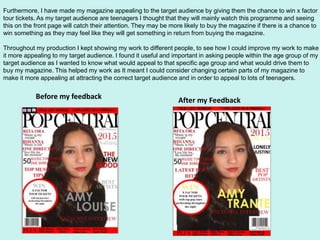 Furthermore, I have made my magazine appealing to the target audience by giving them the chance to win x factor
tour tickets. As my target audience are teenagers I thought that they will mainly watch this programme and seeing
this on the front page will catch their attention. They may be more likely to buy the magazine if there is a chance to
win something as they may feel like they will get something in return from buying the magazine.
Throughout my production I kept showing my work to different people, to see how I could improve my work to make
it more appealing to my target audience. I found it useful and important in asking people within the age group of my
target audience as I wanted to know what would appeal to that specific age group and what would drive them to
buy my magazine. This helped my work as It meant I could consider changing certain parts of my magazine to
make it more appealing at attracting the correct target audience and in order to appeal to lots of teenagers.
Before my feedback After my Feedback
 