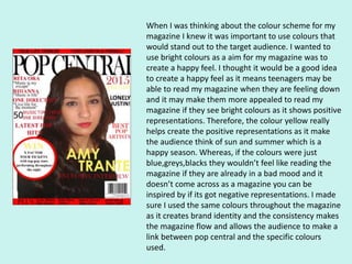 When I was thinking about the colour scheme for my
magazine I knew it was important to use colours that
would stand out to the target audience. I wanted to
use bright colours as a aim for my magazine was to
create a happy feel. I thought it would be a good idea
to create a happy feel as it means teenagers may be
able to read my magazine when they are feeling down
and it may make them more appealed to read my
magazine if they see bright colours as it shows positive
representations. Therefore, the colour yellow really
helps create the positive representations as it make
the audience think of sun and summer which is a
happy season. Whereas, if the colours were just
blue,greys,blacks they wouldn’t feel like reading the
magazine if they are already in a bad mood and it
doesn’t come across as a magazine you can be
inspired by if its got negative representations. I made
sure I used the same colours throughout the magazine
as it creates brand identity and the consistency makes
the magazine flow and allows the audience to make a
link between pop central and the specific colours
used.
 