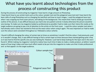 What have you learnt about technologies from the
process of constructing this product
During the process of constructing my magazine I have learnt a huge amount on Photoshop.
I have learnt how to use certain tools such as the colour sampler tool and the polygonal Lasso tool and I have learnt the
basic skills of using Photoshop such as changing the text/font and how to insert images. I used the polygonal lasso tool
when I was cropping my front cover picture, and taking on the background. This meant that I had to slowly go round the
outline of the picture, it was difficult because you had to be very patient and do it slowly otherwise the picture would be
very bumpy. To make sure my magazine looked as professional as possible I had to make sure that I done this neatly as the
target audience are going to pay a lot of attention to the artists on the front cover. I used the colour sampler tool when I
had already used a colour but wanted to find out the exact colour when using it again. This was important as I had to make
sure the colours were consistent throughout as I followed a colour scheme.
I found it difficult changing the colour of certain text at times as sometimes I couldn’t find the colour I had previously used
or it wouldn’t change. Also, it was difficult having to find a certain layer at times because there started getting quite a few
so it was hard to find the specific one you was looking for. However, I just had to keep looking for the layer and in the end I
found it. Whilst making my magazine I started to realise how much time it takes to make a media product, as before I wasn’t
aware of how long it takes and how much effort needs to be put into the magazine to make sure that it looks professional
and so that appeal s to the target audience.
Colour sample tool
Polygonal Lasso Tool
 