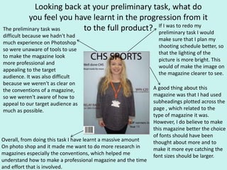 Looking back at your preliminary task, what do
you feel you have learnt in the progression from it
to the full product? If I was to redo my
preliminary task I would
make sure that I plan my
shooting schedule better, so
that the lighting of the
picture is more bright. This
would of make the image on
the magazine clearer to see.
The preliminary task was
difficult because we hadn't had
much experience on Photoshop
so were unaware of tools to use
to make the magazine look
more professional and
appealing to the target
audience. It was also difficult
because we weren't as clear on
the conventions of a magazine,
so we weren't aware of how to
appeal to our target audience as
much as possible.
A good thing about this
magazine was that I had used
subheadings plotted across the
page , which related to the
type of magazine it was.
However, I do believe to make
this magazine better the choice
of fonts should have been
thought about more and to
make it more eye catching the
font sizes should be larger.
Overall, from doing this task I have learnt a massive amount
On photo shop and it made me want to do more research in
magazines especially the conventions, which helped me
understand how to make a professional magazine and the time
and effort that is involved.
 