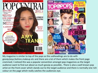 My magazine is similar to top of the pops as the subheadings are to do with
gossip,boys,fashion,makeup etc and there are a lot of them which makes the front page
crammed; I noticed this was a popular convention amongst pop magazines as the target
audience want to find out about as much gossip as possible.. There is also a well known pop
artist on the front cover which stands out to the target audience and there is normally one rich
colour on the page which really catches the audiences eye.
 