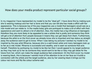 How does your media product represent particular social groups?
In my magazine I have represented my model to be the “ideal girl”. I have done this by making sure
she is wearing makeup and her hair is done and that you can tell she has made a effort with her
appearance. This is because top of the pop magazines use a model that teenagers would see as a
role model and can relate to. In the media today girls are portrayed to make a lot of effort with their
appearance and want to attract a lot of attention. Also, the media has a big influence on teenagers
therefore they are more likely to be appealed to see a artists that is pretty and someone they think
will get a lot of attention from people because it means they can get ideas from them. Furthermore,
because the artist is on the front cover we already know she is important and has status so straight
away the audience want to get to know. When I was taking my pictures I wanted my model to be
inspired by the pop artist Rihanna, because she is a well known artist and many teenagers look up
to her as a role model. Rihanna is successful and wealthy, and is seen as someone that acts
herself. Therefore by portraying my model to be like her then I would appeal to my target audience
as they may look up to her as someone they would want to be like or they may get ideas for the
future from her, which can make the target audience feel understood. On the front cover my model
is wearing black, this is because I wanted most of the attention to be on her face as it builds a
connection with the artists and the target audience, also by her wearing black it brings out the
colour red more and fits the colour scheme well.
 
