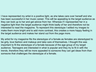 I have represented my artist in a positive light, as she takes care over herself and she
has been successful in her music career. This will be appealing to the target audience as
they can look up to her and get advice from her. Whereas if I represented her in a
negative light then the target audience might think badly of her and therefore not be
interested to read the magazine. To represent this stereotype I edited my images to
make them more bright and to add more contrast, this creates a more happy feeling in
the target audience and makes her stand out from the page more.
My artist for my magazine fits the stereotype of a female as females are stereotyped to
be girly, love fashion and makeup and take care of themselves. I thought this was
important to fit the stereotype of a female because of the age group of my target
audience. Teenagers are interested in what is popular and they try to fit in with the
trends, therefore they will be more appealed to someone they can get ideas from than
someone that challenges the stereotype of a female.
 