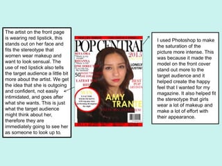 The artist on the front page
is wearing red lipstick, this
stands out on her face and
fits the stereotype that
women wear makeup and
want to look sensual. The
use of red lipstick also tells
the target audience a little bit
more about the artist. We get
the idea that she is outgoing
and confident, not easily
intimidated, and goes after
what she wants. This is just
what the target audience
might think about her,
therefore they are
immediately going to see her
as someone to look up to.
I used Photoshop to make
the saturation of the
picture more intense. This
was because it made the
model on the front cover
stand out more to the
target audience and it
helped create the happy
feel that I wanted for my
magazine. It also helped fit
the stereotype that girls
wear a lot of makeup and
make a lot of effort with
their appearance.
 