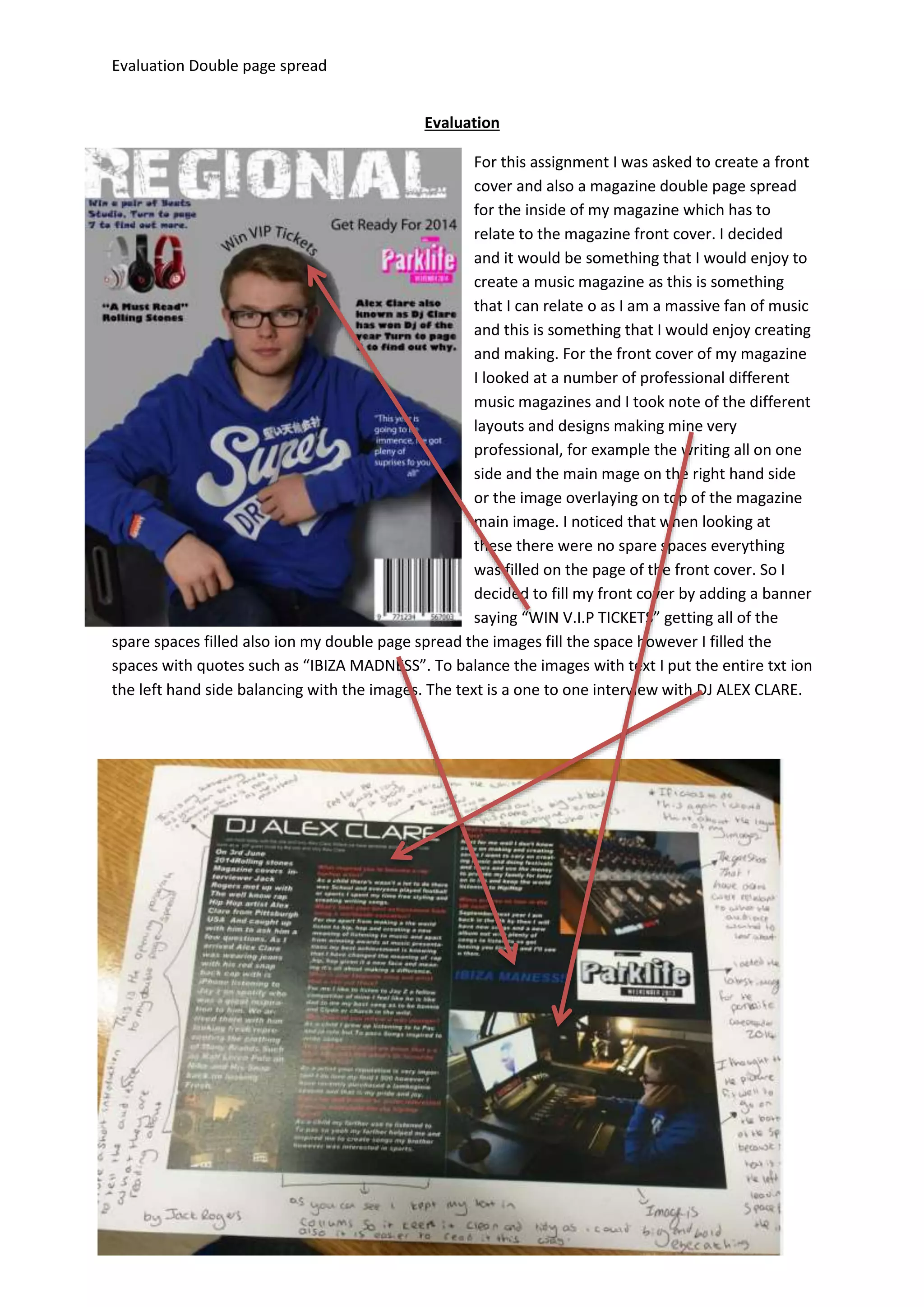 Evaluation Double page spread
Evaluation
For this assignment I was asked to create a front
cover and also a magazine double page spread
for the inside of my magazine which has to
relate to the magazine front cover. I decided
and it would be something that I would enjoy to
create a music magazine as this is something
that I can relate o as I am a massive fan of music
and this is something that I would enjoy creating
and making. For the front cover of my magazine
I looked at a number of professional different
music magazines and I took note of the different
layouts and designs making mine very
professional, for example the writing all on one
side and the main mage on the right hand side
or the image overlaying on top of the magazine
main image. I noticed that when looking at
these there were no spare spaces everything
was filled on the page of the front cover. So I
decided to fill my front cover by adding a banner
saying “WIN V.I.P TICKETS” getting all of the
spare spaces filled also ion my double page spread the images fill the space however I filled the
spaces with quotes such as “IBIZA MADNESS”. To balance the images with text I put the entire txt ion
the left hand side balancing with the images. The text is a one to one interview with DJ ALEX CLARE.