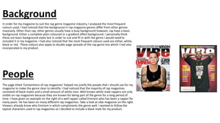 Background
In order for my magazine to suit the rap genre magazine industry, I analysed the most frequent
colours used. I had noticed that the background in rap magazine genres differ from other genres
massively. Other than rap, other genres usually have a busy background however, rap have a basic
background. Either a complete plain coloured or a gradient effect background. I personally think
these are basic background styles but in order to suit and fit in with the genre I would need to
included it in my magazine. I had also noticed that the most frequent colours used are either, white,
black or red. These colours also apply to double page spreads of the rap genre too which I had also
incorporated in my product.
People
The page titled ‘Conventions of rap magazines’ helped me justify the people that I should use for my
magazine to make the genre clear to identify. I had noticed that the majority of rap magazines
consisted of black males and a small amount of white men. Well known white male rappers are only
visible on rap magazines because they are known for being part of the genre for a long period of
time. I have given an example on the right of a well rapper called Eminem who has been a rapper for
many years. He has been on many different rap magazines. Take a look at vibe magazine on the right.
Viewers already know who Eminem is which compliments the genre well. I wanted to follow the
typical characters used in rap magazines so I decided to include a black male for my product.
 