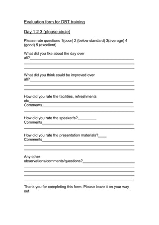 Evaluation form for DBT training
Day 1 2 3 (please circle)
Please rate questions 1(poor) 2 (below standard) 3(average) 4
(good) 5 (excellent)
What did you like about the day over
all?__________________________________________________
_____________________________________________________
_____________________________________________________
What did you think could be improved over
all?__________________________________________________
_____________________________________________________
_____________________________________________________
How did you rate the facilities, refreshments
etc__________________________________________________
Comments____________________________________________
_____________________________________________________
How did you rate the speaker/s?_________
Comments____________________________________________
_____________________________________________________
How did you rate the presentation materials?____
Comments____________________________________________
_____________________________________________________
_____________________________________________________
Any other
observations/comments/questions?_________________________
_____________________________________________________
_____________________________________________________
_____________________________________________________
_____________________________________________________
Thank you for completing this form. Please leave it on your way
out
 