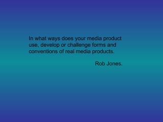 In what ways does your media product
use, develop or challenge forms and
conventions of real media products.

                         Rob Jones.
 