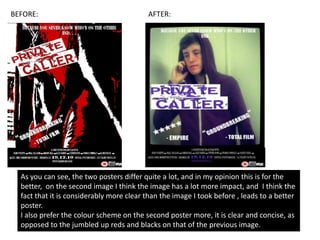 BEFORE:                                   AFTER:




  As you can see, the two posters differ quite a lot, and in my opinion this is for the
  better, on the second image I think the image has a lot more impact, and I think the
  fact that it is considerably more clear than the image I took before , leads to a better
  poster.
  I also prefer the colour scheme on the second poster more, it is clear and concise, as
  opposed to the jumbled up reds and blacks on that of the previous image.
 