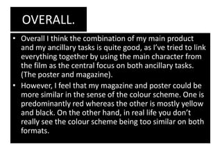 OVERALL.
• Overall I think the combination of my main product
  and my ancillary tasks is quite good, as I’ve tried to link
  everything together by using the main character from
  the film as the central focus on both ancillary tasks.
  (The poster and magazine).
• However, I feel that my magazine and poster could be
  more similar in the sense of the colour scheme. One is
  predominantly red whereas the other is mostly yellow
  and black. On the other hand, in real life you don’t
  really see the colour scheme being too similar on both
  formats.
 
