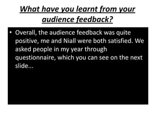 What have you learnt from your
        audience feedback?
• Overall, the audience feedback was quite
  positive, me and Niall were both satisfied. We
  asked people in my year through
  questionnaire, which you can see on the next
  slide...
 