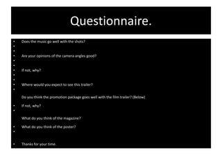 Questionnaire.
•   Does the music go well with the shots?
•
•
•   Are your opinions of the camera angles good?
•
•
•   If not, why?
•
•
•   Where would you expect to see this trailer?
•
    Do you think the promotion package goes well with the film trailer? (Below)

•   If not, why?
•
    What do you think of the magazine?

•   What do you think of the poster?
•


•   Thanks for your time.
 