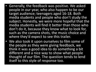 • Generally, the feedback was positive. We asked
  people in our year, who also happen to be our
  target audience; teenagers aged 16-18. Both
  media students and people who don’t study the
  subject. Honestly, we were more hopeful that the
  media students will find it better than those who
  don’t do it, because they know what to look for,
  such as the camera shots, the music choice and
  where they’d expect to see this trailer.
• We also took it upon ourselves to film some of
  the people as they were giving feedback, we
  think it was a good idea to do something a bit
  different and a nice way to show what people
  thought of our film. The question tends to lend
  itself to this style of response too.
 