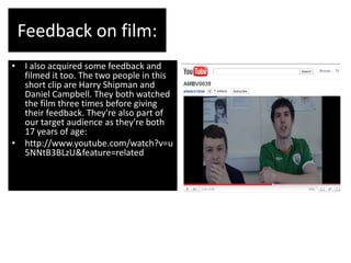 Feedback on film:
• I also acquired some feedback and
  filmed it too. The two people in this
  short clip are Harry Shipman and
  Daniel Campbell. They both watched
  the film three times before giving
  their feedback. They're also part of
  our target audience as they're both
  17 years of age:
• http://www.youtube.com/watch?v=u
  5NNtB3BLzU&feature=related
 