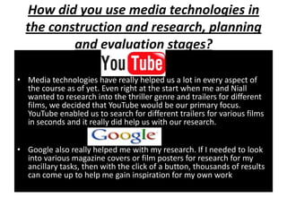 How did you use media technologies in
  the construction and research, planning
          and evaluation stages?
                         YOUTUBE
• Media technologies have really helped us a lot in every aspect of
  the course as of yet. Even right at the start when me and Niall
  wanted to research into the thriller genre and trailers for different
  films, we decided that YouTube would be our primary focus.
  YouTube enabled us to search for different trailers for various films
  in seconds and it really did help us with our research.
                         GOOGLE
• Google also really helped me with my research. If I needed to look
  into various magazine covers or film posters for research for my
  ancillary tasks, then with the click of a button, thousands of results
  can come up to help me gain inspiration for my own work.
 