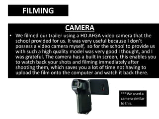 FILMING
                         CAMERA
• We filmed our trailer using a HD AFGA video camera that the
  school provided for us. It was very useful because I don’t
  possess a video camera myself, so for the school to provide us
  with such a high quality model was very good I thought, and I
  was grateful. The camera has a built in screen, this enables you
  to watch back your shots and filming immediately after
  shooting them, which saves you a lot of time not having to
  upload the film onto the computer and watch it back there.


                                                  ***We used a
                                                  camera similar
                                                  to this.
 