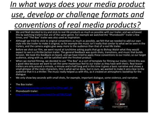 In what ways does your media product
 use, develop or challenge formats and
  conventions of real media products?
•   Me and Niall decided to try and stick to real life products as much as possible with our trailer, and we achieved
    this by watching trailers that are of the same genre. For example we watched the “Phonebooth” trailer a few
    times, and “The Box” trailer was also used as inspiration.
•   Although we tried to stick to original conventions as much as possible, we felt that we needed to add our own
    style into the trailer to make it original, so for example the music isn’t really that similar to what we’ve seen in the
    trailers, and the camera angles give away more to the audience than that of a real life trailer.
•   Before we shot our film, we went round at lunchtime asking pupils that go to Bishop Walsh what they would
    expect to see in a thriller/action trailer. The general feedback was quick shots, transitions, and music that builds
    tension. We took this feedback on board, and we have tried to apply these conventions to our trailer, so our target
    audience, along with us, will be satisfied with the finished product.
•   When we started filming, we decided to use “The Box” as a sort of template for filming our trailer, I think this was
    a good idea because we want to set the same mysterious feel to our trailer as they have with theirs. Real teaser
    trailers are only around a minute, a minute and a half long and in this time it gives a basic narrative and shows a
    small glimpse of the main characters, this is what we’ve done, but in ours, we wanted to make it very clear to the
    audience that it is a thriller. The music really helped us with this, as it created an atmospheric backdrop for the
    dialogue.
•   We only show key seconds with small shots, for example, important dialogue, some violence, and narrative.

•   The Box trailer:
•   http://www.youtube.com/watch?v=CFHa-ygkF_M
•   Phonebooth trailer:
•   http://www.youtube.com/watch?v=p07lBCfC2q8
 