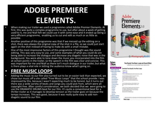 ADOBE PREMIERE
                 ELEMENTS.
•   When making our trailer we used a programme called Adobe Premier Elements. At
    first, this was quite a complex programme to use, but after about a week of getting
    used to it, me and Niall felt we could use it with some ease and it ended up being a
    very efficient programme, enabling us to cut and edit as much or as little as
    possible.
•   Another positive of this programme was that if we messed up the editing on a
    shot, there was always the original copy of the shot in a file, so we could just start
    again on the shot instead of having to make do with a small mistake.
•   One of the most impressive factors of this programme I thought was the sound
    editing. This was very easy to use, and some examples of what you could do are
    being able to increase the dialogue and decrease any diagetic noise that was in the
    background. You were able to tone down the music you incorporated into the film
    at certain points in the trailer, so the speech in the film was clear and concise. This
    was important for me and Niall as there isn’t much dialogue in our trailer, but what
    is there plays a vital role in letting the audience know what’s going on.

• FREE MUSIC LOOPS
•   Adding the music to our film also turned out to be an easier task than expected, we
    chose our music off a site called “Free Music Loops” that the school provide. I was
    impressed by this, because I wasn’t expecting much to be honest, but it turns out
    there was a wide variety of beats and songs you could pick from, which were all
    copyright-free. After careful consideration, we both decided that we were going to
    use the DRAMATIC DRUMS beat for our film. It's quite a conventional beat for a
    thriller trailer as it manages to develop tension as the trailer goes on because the
    tempo increases. This was good, because it was really quite easy to add non-
    diagetic sound to our film.
 
