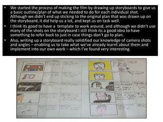 • We started the process of making the film by drawing up storyboards to give us
  a basic outline/plan of what we needed to do for each individual shot.
  Although we didn’t end up sticking to the original plan that was drawn up on
  the storyboard, it did help us a lot, and kept us on task well.
• I think its good to have a template to work around, and although we didn’t use
  many of the shots on the storyboard I still think its a good idea to have
  something to refer back to just in case things don’t go to plan.
• Also, writing up a storyboard really solidified our knowledge of camera shots
  and angles – enabling us to take what we’ve already learnt about them and
  implement into our own work – which I’ve found very interesting.
 