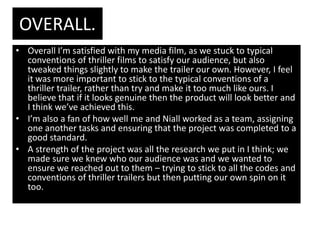 OVERALL.
• Overall I’m satisfied with my media film, as we stuck to typical
  conventions of thriller films to satisfy our audience, but also
  tweaked things slightly to make the trailer our own. However, I feel
  it was more important to stick to the typical conventions of a
  thriller trailer, rather than try and make it too much like ours. I
  believe that if it looks genuine then the product will look better and
  I think we’ve achieved this.
• I’m also a fan of how well me and Niall worked as a team, assigning
  one another tasks and ensuring that the project was completed to a
  good standard.
• A strength of the project was all the research we put in I think; we
  made sure we knew who our audience was and we wanted to
  ensure we reached out to them – trying to stick to all the codes and
  conventions of thriller trailers but then putting our own spin on it
  too.
 