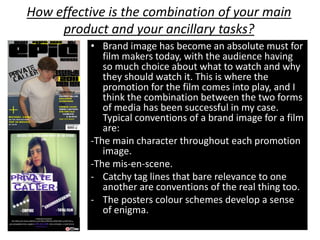 How effective is the combination of your main
     product and your ancillary tasks?
          • Brand image has become an absolute must for
             film makers today, with the audience having
             so much choice about what to watch and why
             they should watch it. This is where the
             promotion for the film comes into play, and I
             think the combination between the two forms
             of media has been successful in my case.
             Typical conventions of a brand image for a film
             are:
          -The main character throughout each promotion
             image.
          -The mis-en-scene.
          - Catchy tag lines that bare relevance to one
             another are conventions of the real thing too.
          - The posters colour schemes develop a sense
             of enigma.
 