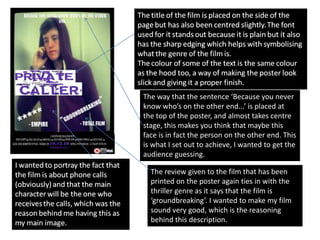 The way that the sentence ‘Because you never
know who’s on the other end...’ is placed at
the top of the poster, and almost takes centre
stage, this makes you think that maybe this
face is in fact the person on the other end. This
is what I set out to achieve, I wanted to get the
audience guessing.

  The review given to the film that has been
  printed on the poster again ties in with the
  thriller genre as it says that the film is
  ‘groundbreaking’. I wanted to make my film
  sound very good, which is the reasoning
  behind this description.
 