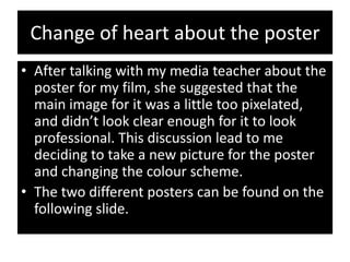 Change of heart about the poster
• After talking with my media teacher about the
  poster for my film, she suggested that the
  main image for it was a little too pixelated,
  and didn’t look clear enough for it to look
  professional. This discussion lead to me
  deciding to take a new picture for the poster
  and changing the colour scheme.
• The two different posters can be found on the
  following slide.
 