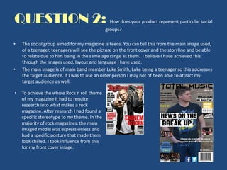 QUESTION 2: How does your product represent particular social
groups?
• The social group aimed for my magazine is teens. You can tell this from the main image used,
of a teenager, teenagers will see the picture on the front cover and the storyline and be able
to relate due to him being in the same age range as them. I believe I have achieved this
through the images used, layout and language I have used.
• The main image is of main band member Luke Smith, Luke being a teenager so this addresses
the target audience. If I was to use an older person I may not of been able to attract my
target audience as well.
• To achieve the whole Rock n roll theme
of my magazine it had to requite
research into what makes a rock
magazine. After research I had found a
specific stereotype to my theme. In the
majority of rock magazines, the main
imaged model was expressionless and
had a specific posture that made them
look chilled. I took influence from this
for my front cover image.
 