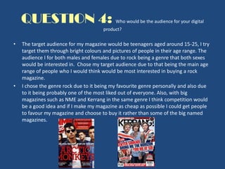 QUESTION 4: Who would be the audience for your digital
product?
• The target audience for my magazine would be teenagers aged around 15-25, I try
target them through bright colours and pictures of people in their age range. The
audience I for both males and females due to rock being a genre that both sexes
would be interested in. Chose my target audience due to that being the main age
range of people who I would think would be most interested in buying a rock
magazine.
• I chose the genre rock due to it being my favourite genre personally and also due
to it being probably one of the most liked out of everyone. Also, with big
magazines such as NME and Kerrang in the same genre I think competition would
be a good idea and if I make my magazine as cheap as possible I could get people
to favour my magazine and choose to buy it rather than some of the big named
magazines.
 
