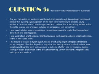 QUESTION 5: How did you attract/address your audience?
• One way I attracted my audience was through the images I used. As previously mentioned
believe that by using a young person on my front cover I am likely to attract a young
audience. I also had lots of other images used and I believe that attracted my audience also.
Teens like too see lots of images included on a magazine, text bores them.
• I also have included some competitions, competitions make the reader feel involved and
draw them into the magazine.
• I also used lots of bright colours . Bright colours are eye bragging and gets peoples attention,
so this is why I used them.
• I made sure to include a stylish layout. People aren't going to get a magazine that looks
poorly designed, I felt that If I go for a magazine that looks good and professional the more
people would want to get it so image sure to put a lot of effort into my magazine design.
Teens pay a look of attention to the look of something, so they will want a magazine that
looks good and modern.
 