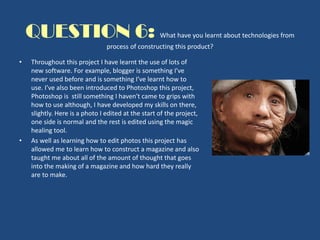 QUESTION 6: What have you learnt about technologies from
process of constructing this product?
• Throughout this project I have learnt the use of lots of
new software. For example, blogger is something I've
never used before and is something I’ve learnt how to
use. I’ve also been introduced to Photoshop this project,
Photoshop is still something I haven't came to grips with
how to use although, I have developed my skills on there,
slightly. Here is a photo I edited at the start of the project,
one side is normal and the rest is edited using the magic
healing tool.
• As well as learning how to edit photos this project has
allowed me to learn how to construct a magazine and also
taught me about all of the amount of thought that goes
into the making of a magazine and how hard they really
are to make.
 