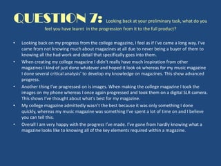 QUESTION 7: Looking back at your preliminary task, what do you
feel you have learnt in the progression from it to the full product?
• Looking back on my progress from the college magazine, I feel as if I've came a long way. I’ve
came from not knowing much about magazines at all due to never being a buyer of them to
knowing all the had work and detail that specifically goes into them.
• When creating my college magazine I didn’t really have much inspiration from other
magazines I kind of just done whatever and hoped it look ok whereas for my music magazine
I done several critical analysis’ to develop my knowledge on magazines. This show advanced
progress.
• Another thing I’ve progressed on is images. When making the college magazine I took the
images on my phone whereas I once again progressed and took them on a digital SLR camera.
This shows I’ve thought about what's best for my magazine.
• My college magazine admittedly wasn’t the best because it was only something I done
quickly, whereas my music magazine was something I’ve spent a lot of time on and I believe
you can tell this.
• Overall I am very happy with the progress I’ve made. I’ve gone from hardly knowing what a
magazine looks like to knowing all of the key elements required within a magazine.
 