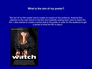 What is the aim of my poster? The aim of my film poster was to create an impact on the audience, drawing their attention to the main theme in the film and hopefully making them want to watch the film. I also wanted to create a certain feel to the poster in order for the audience to get a sense of what the film is about. 